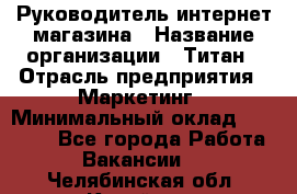 Руководитель интернет-магазина › Название организации ­ Титан › Отрасль предприятия ­ Маркетинг › Минимальный оклад ­ 26 000 - Все города Работа » Вакансии   . Челябинская обл.,Копейск г.